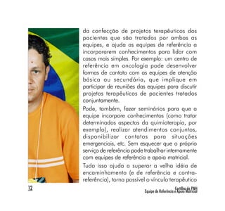 da confecção de projetos terapêuticos dos
     pacientes que são tratados por ambas as
     equipes, e ajuda as equipes de referência a
     incorporarem conhecimentos para lidar com
     casos mais simples. Por exemplo: um centro de
     referência em oncologia pode desenvolver
     formas de contato com as equipes de atenção
     básica ou secundária, que implique em
     participar de reuniões das equipes para discutir
     projetos terapêuticos de pacientes tratados
     conjuntamente.
     Pode, também, fazer seminários para que a
     equipe incorpore conhecimentos (como tratar
     determinados aspectos da quimioterapia, por
     exemplo), realizar atendimentos conjuntos,
     disponibilizar contatos para situações
     emergenciais, etc. Sem esquecer que o próprio
     serviço de referência pode trabalhar internamente
     com equipes de referência e apoio matricial.
     Tudo isso ajuda a superar a velha idéia de
     encaminhamento (e de referência e contra-
     referência), torna possível o vínculo terapêutico
12                                                  Cartilha da PNH
                               Equipe de Referência e Apoio Matricial
 