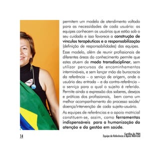 permitem um modelo de atendimento voltado
     para as necessidades de cada usuário: as
     equipes conhecem os usuários que estão sob o
     seu cuidado e isso favorece a construção de
     vínculos terapêuticos e a responsabilização
     (definição de responsabilidades) das equipes.
     Esse modelo, além de reunir profissionais de
     diferentes áreas do conhecimento permite que
     estes atuem de modo transdisciplinar, sem
     utilizar percursos de encaminhamentos
     intermináveis, e sem lançar mão da burocracia
     da referência – o serviço de origem, onde o
     usuário deu entrada – e da contra-referência –
     o serviço para o qual o sujeito é referido.
     Permite ainda a expressão dos saberes, desejos
     e práticas dos profissionais, bem como um
     melhor acompanhamento do processo saúde/
     doença/intervenção de cada sujeito-usuário.
     As equipes de referências e o apoio matricial
     constituem-se, assim, como ferramentas
     indispensáveis para a humanização da
     atenção e da gestão em saúde.
                                                 Cartilha da PNH
14                          Equipe de Referência e Apoio Matricial
 