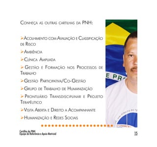 CONHEÇA             AS OUTRAS CARTILHAS DA       PNH:


  ACOLHIMENTO COM AVALIAÇÃO E CLASSIFICAÇÃO
DE RISCO

    AMBIÊNCIA
    CLÍNICA AMPLIADA
     GESTÃO           E   FORMAÇÃO       NOS   PROCESSOS   DE
TRABALHO
    GESTÃO PARTICIPATIVA/CO-GESTÃO
    GRUPO DE TRABALHO DE HUMANIZAÇÃO
     P RONTUÁRIO T RANSDISCIPLINAR               E   P ROJETO
TERAPÊUTICO
    VISITA ABERTA E DIREITO A ACOMPANHANTE
    HUMANIZAÇÃO E REDES SOCIAIS
                       ○○○○○○○○○○○○○○○○○○○○○
Cartilha da PNH
Equipe de Referência e Apoio Matricial                          15
 