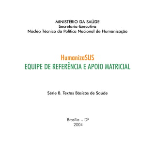 MINISTÉRIO DA SAÚDE
                 Secretaria-Executiva
 Núcleo Técnico da Política Nacional de Humanização




             HumanizaSUS
EQUIPE DE REFERÊNCIA E APOIO MATRICIAL


          Série B. Textos Básicos de Saúde




                    Brasília – DF
                        2004
 