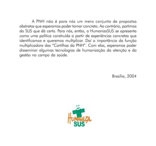 A PNH não é para nós um mero conjunto de propostas
abstratas que esperamos poder tornar concreto. Ao contrário, partimos
do SUS que dá certo. Para nós, então, o HumanizaSUS se apresenta
como uma política construída a partir de experiências concretas que
identificamos e queremos multiplicar. Daí a importância da função
multiplicadora das “Cartilhas da PNH”. Com elas, esperamos poder
disseminar algumas tecnologias de humanização da atenção e da
gestão no campo da saúde.




                                                      Brasília, 2004
 
