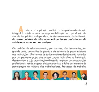 A     reforma e ampliação da clínica e das práticas de atenção
integral à saúde – como a responsabilização e a produção de
vínculo terapêutico – dependem, fundamentalmente, da instituição
de novos padrões de relacionamento entre os profissionais de
saúde e os usuários dos serviços.

Os padrões de relacionamento, por sua vez, são decorrentes, em
grande parte, dos estilos de gestão e da estrutura de poder existente
nas instituições. Um serviço de saúde onde as decisões são tomadas
por um pequeno grupo que ocupa cargos mais altos na hierarquia
deste serviço, e cuja organização é baseada no poder das corporações
profissionais, tende a gerar descompromisso e falta de interesse de
participação na maioria dos trabalhadores. Processos de trabalho




                                                                    5
 