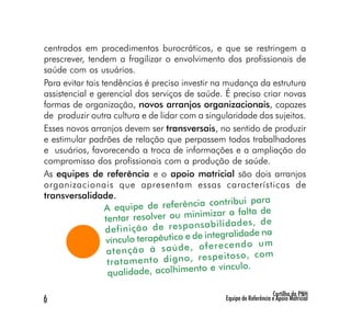centrados em procedimentos burocráticos, e que se restringem a
prescrever, tendem a fragilizar o envolvimento dos profissionais de
saúde com os usuários.
Para evitar tais tendências é preciso investir na mudança da estrutura
assistencial e gerencial dos serviços de saúde. É preciso criar novas
formas de organização, novos arranjos organizacionais, capazes
de produzir outra cultura e de lidar com a singularidade dos sujeitos.
Esses novos arranjos devem ser transversais, no sentido de produzir
e estimular padrões de relação que perpassem todos trabalhadores
e usuários, favorecendo a troca de informações e a ampliação do
compromisso dos profissionais com a produção de saúde.
As equipes de referência e o apoio matricial são dois arranjos
organizacionais que apresentam essas características de
transversalidade.
                                           ia contribui para
                  A equipe de referênc
                                            imizar a falta de
                  tentar resolver ou min
                                             sa bi lid ad es , de
                  de fin iç ão de re sp on
                                              integralidade na
                  vínculo terapêutico e de
                                            of er ec en do um
                   at en çã o à sa úd e,
                                           re sp ei to so , co m
                   tra ta m en to di gn o,
                                            to e vínculo.
                   qualidade, acolhimen

                                                                     Cartilha da PNH
6                                               Equipe de Referência e Apoio Matricial
 