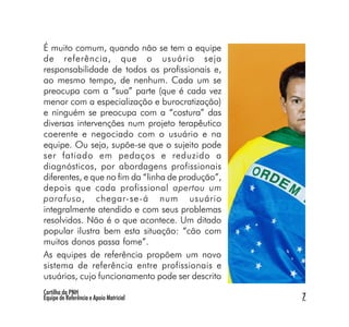 É muito comum, quando não se tem a equipe
de referência, que o usuário seja
responsabilidade de todos os profissionais e,
ao mesmo tempo, de nenhum. Cada um se
preocupa com a “sua” parte (que é cada vez
menor com a especialização e burocratização)
e ninguém se preocupa com a “costura” das
diversas intervenções num projeto terapêutico
coerente e negociado com o usuário e na
equipe. Ou seja, supõe-se que o sujeito pode
ser fatiado em pedaços e reduzido a
diagnósticos, por abordagens profissionais
diferentes, e que no fim da “linha de produção”,
depois que cada profissional apertou um
parafuso, chegar-se-á num usuário
integralmente atendido e com seus problemas
resolvidos. Não é o que acontece. Um ditado
popular ilustra bem esta situação: “cão com
muitos donos passa fome”.
As equipes de referência propõem um novo
sistema de referência entre profissionais e
usuários, cujo funcionamento pode ser descrito
Cartilha da PNH
Equipe de Referência e Apoio Matricial             7
 