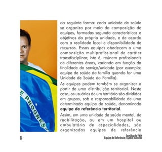 da seguinte forma: cada unidade de saúde
    se organiza por meio da composição de
    equipes, formadas segundo características e
    objetivos da própria unidade, e de acordo
    com a realidade local e disponibilidade de
    recursos. Essas equipes obedecem a uma
    composição multiprofissional de caráter
    transdisciplinar, isto é, reúnem profissionais
    de diferentes áreas, variando em função da
    finalidade do serviço/unidade (por exemplo:
    equipe de saúde da família quando for uma
    Unidade de Saúde da Família).
    As equipes podem também se organizar a
    partir de uma distribuição territorial. Neste
    caso, os usuários de um território são divididos
    em grupos, sob a responsabilidade de uma
    determinada equipe de saúde, denominada
    equipe de referência territorial.
    Assim, em uma unidade de saúde mental, de
    reabilitação, ou em um hospital ou
    ambulatório de especialidades, são
    organizadas equipes de referência
                                                   Cartilha da PNH
8                             Equipe de Referência e Apoio Matricial
 