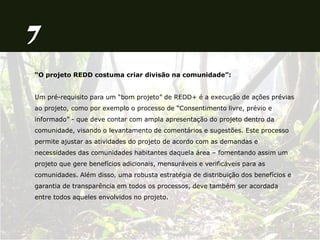 “O projeto REDD costuma criar divisão na comunidade”:
Um pré-requisito para um “bom projeto” de REDD+ é a execução de ações prévias
ao projeto, como por exemplo o processo de “Consentimento livre, prévio e
informado” - que deve contar com ampla apresentação do projeto dentro da
comunidade, visando o levantamento de comentários e sugestões. Este processo
permite ajustar as atividades do projeto de acordo com as demandas e
necessidades das comunidades habitantes daquela área – fomentando assim um
projeto que gere benefícios adicionais, mensuráveis e verificáveis para as
comunidades. Além disso, uma robusta estratégia de distribuição dos benefícios e
garantia de transparência em todos os processos, deve também ser acordada
entre todos aqueles envolvidos no projeto.
 