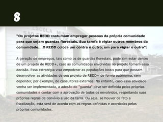 “Os projetos REDD costumam empregar pessoas da própria comunidade
para que sejam guardas florestais. Sua tarefa é vigiar outros membros da
comunidade....O REDD coloca um contra o outro, um para vigiar o outro”:
A geração de empregos, tais como os de guardas florestais, pode sim estar dentro
de um projeto de REDD+, caso as comunidades envolvidas no projeto tomem essa
decisão. Essa estratégia visa empoderar as populações locais para que possam
desenvolver as atividades de seu projeto de REDD+ de forma autônoma, sem
depender, por exemplo, de consultores externos. No entanto, caso essa atividade
venha ser implementada, a adesão do "guarda" deve ser definida pelas próprias
comunidades e contar com a aprovação de todos os envolvidos, respeitando suas
próprias regras de convívio e uso da terra. Ou seja, se houver de fato a
fiscalização, esta será de acordo com as regras definidas e acordadas pelas
próprias comunidades.
 