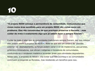 “O projeto REDD ameaça a permanência da comunidade. Comunidades que
vivem numa área escolhida para um projeto REDD são vistas como um
problema. Elas são convencidas de que precisam preservar a floresta....mas
cuidar da mata é exatamente algo que já sabem fazer e sempre fizeram”:
Cuidar da mata é algo que as comunidades tradicionais sempre fizeram, por isso mesmo
elas podem aderir a projetos de REDD+. Note-se que sob um cenário de “pressão
externa” de desmatamento, as forças podem variar e vir de madeireiros, pecuaristas,
grileiros e mineradores, que aliciam indígenas e moradores de comunidades,
conduzindo-os a venderem madeira e arrendar áreas para atividades degradantes.
Nesse caso, a proposta do REDD+ visa evitar que isso aconteça e as comunidades
continuem protegendo as florestas, mas recebendo um benefício para isso.
 