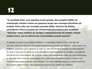“O resultado final: uma injustiça muito grande. Nos projetos REDD em
andamento, sempre vemos um pequeno grupo que consegue beneficiar do
projeto. Entre elas, por exemplo, grandes ONGs, técnicos do Estado,
consultores. Elas se ocupam da coordenação do projeto e das questões
“técnicas” como verificar se, de fato, o desmatamento foi evitado. Muitas
podem entrar nos territórios das comunidades quando querem”.
A adesão ou não a um projeto de REDD+ é voluntária, assim como a decisão de
envolver parceiros técnicos. No desenvolvimento do projeto de REDD+, deve haver um
trabalho específico para verificar se está ou não ocorrendo a redução do desmatamen-
to, pois é isso que irá gerar os recursos para a implementação do projeto e geração de
benefícios às comunidades. No entanto, estas atividades estão cada vez mais difundidas
e, havendo bom nível de capacitação local, parte das atividades podem e devem ser
desenvolvidas pelas próprias comunidades. Um bom exemplo disso é o monitoramento
de carbono desenvolvido pelo próprios Suruís em seu projeto de carbono.
 