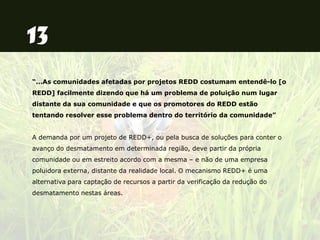 “...As comunidades afetadas por projetos REDD costumam entendê-lo [o
REDD] facilmente dizendo que há um problema de poluição num lugar
distante da sua comunidade e que os promotores do REDD estão
tentando resolver esse problema dentro do território da comunidade”
A demanda por um projeto de REDD+, ou pela busca de soluções para conter o
avanço do desmatamento em determinada região, deve partir da própria
comunidade ou em estreito acordo com a mesma – e não de uma empresa
poluidora externa, distante da realidade local. O mecanismo REDD+ é uma
alternativa para captação de recursos a partir da verificação da redução do
desmatamento nestas áreas.
 