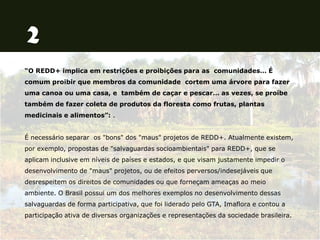 “O REDD+ implica em restrições e proibições para as comunidades… É
comum proibir que membros da comunidade cortem uma árvore para fazer
uma canoa ou uma casa, e também de caçar e pescar… as vezes, se proíbe
também de fazer coleta de produtos da floresta como frutas, plantas
medicinais e alimentos”: .
É necessário separar os "bons" dos "maus" projetos de REDD+. Atualmente existem,
por exemplo, propostas de "salvaguardas socioambientais" para REDD+, que se
aplicam inclusive em níveis de países e estados, e que visam justamente impedir o
desenvolvimento de "maus" projetos, ou de efeitos perversos/indesejáveis que
desrespeitem os direitos de comunidades ou que forneçam ameaças ao meio
ambiente. O Brasil possui um dos melhores exemplos no desenvolvimento dessas
salvaguardas de forma participativa, que foi liderado pelo GTA, Imaflora e contou a
participação ativa de diversas organizações e representações da sociedade brasileira.
 
