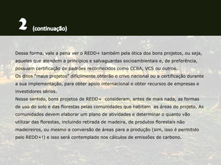 Dessa forma, vale a pena ver o REDD+ também pela ótica dos bons projetos, ou seja,
aqueles que atendem a princípios e salvaguardas socioambientais e, de preferência,
possuam certificação de padrões reconhecidos como CCBA, VCS ou outros.
Os ditos “maus projetos” dificilmente obterão o crivo nacional ou a certificação durante
a sua implementação, para obter apoio internacional e obter recursos de empresas e
investidores sérios.
Nesse sentido, bons projetos de REDD+ consideram, antes de mais nada, as formas
de uso do solo e das florestas pelas comunidades que habitam as áreas do projeto. As
comunidades devem elaborar um plano de atividades e determinar o quanto vão
utilizar das florestas, incluindo retirada de madeira, de produtos florestais não
madeireiros, ou mesmo a conversão de áreas para a produção (sim, isso é permitido
pelo REDD+!) e isso será contemplado nos cálculos de emissões de carbono.
 