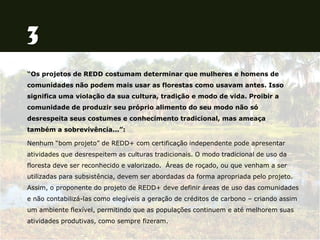 “Os projetos de REDD costumam determinar que mulheres e homens de
comunidades não podem mais usar as florestas como usavam antes. Isso
significa uma violação da sua cultura, tradição e modo de vida. Proibir a
comunidade de produzir seu próprio alimento do seu modo não só
desrespeita seus costumes e conhecimento tradicional, mas ameaça
também a sobrevivência...”:
Nenhum “bom projeto” de REDD+ com certificação independente pode apresentar
atividades que desrespeitem as culturas tradicionais. O modo tradicional de uso da
floresta deve ser reconhecido e valorizado. Áreas de roçado, ou que venham a ser
utilizadas para subsistência, devem ser abordadas da forma apropriada pelo projeto.
Assim, o proponente do projeto de REDD+ deve definir áreas de uso das comunidades
e não contabilizá-las como elegíveis a geração de créditos de carbono – criando assim
um ambiente flexível, permitindo que as populações continuem e até melhorem suas
atividades produtivas, como sempre fizeram.
 