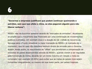 “Governos e empresas justificam que podem continuar queimando o
petróleo, sem que isso afete o clima, se eles pagarem alguém para não
liberar carbono”:
REDD+ não irá funcionar somente através de "mercados de emissões". Atualmente
se propõe que o mecanismo seja financiado por uma combinação de investimentos
públicos e privados. Um exemplo disso é a doação de U$ 1 bilhão do Governo da
Noruega para o Fundo Amazônia (a maior transação de REDD+ já realizada até o
momento), que no caso não transfere nenhum direito de emissão para o Governo
doador. Ainda assim, os mecanismos de “offset” que permitiriam a compensação de
emissões de países desenvolvidos através do REDD+, quando vierem a ser regulados
pela Convenção do Clima, deverão ter um limite máximo em relação a meta do
comprador (por exemplo 10-20%) para evitar que as metas de países ricos sejam
cumpridas integralmente, ou mesmo em sua maior parte, por países tropicais.
 