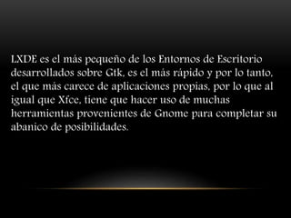 LXDE es el más pequeño de los Entornos de Escritorio
desarrollados sobre Gtk, es el más rápido y por lo tanto,
el que más carece de aplicaciones propias, por lo que al
igual que Xfce, tiene que hacer uso de muchas
herramientas provenientes de Gnome para completar su
abanico de posibilidades.
 