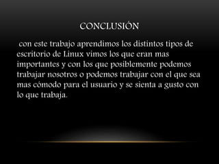 CONCLUSIÓN
con este trabajo aprendimos los distintos tipos de
escritorio de Linux vimos los que eran mas
importantes y con los que posiblemente podemos
trabajar nosotros o podemos trabajar con el que sea
mas cómodo para el usuario y se sienta a gusto con
lo que trabaja.
 