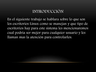 INTRODUCCIÓN
En el siguiente trabajo se hablara sobre lo que son
los escritorios Linux como se manejan y que tipo de
escritorios hay para este sistema les mencionaremos
cual podría ser mejor para cualquier usuario y les
llaman mas la atención para controlarlos.
 