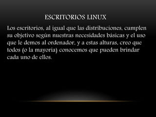 ESCRITORIOS LINUX
Los escritorios, al igual que las distribuciones, cumplen
su objetivo según nuestras necesidades básicas y el uso
que le demos al ordenador, y a estas alturas, creo que
todos (o la mayoría) conocemos que pueden brindar
cada uno de ellos.
 