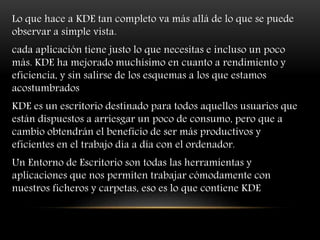 Lo que hace a KDE tan completo va más allá de lo que se puede
observar a simple vista.
cada aplicación tiene justo lo que necesitas e incluso un poco
más. KDE ha mejorado muchísimo en cuanto a rendimiento y
eficiencia, y sin salirse de los esquemas a los que estamos
acostumbrados
KDE es un escritorio destinado para todos aquellos usuarios que
están dispuestos a arriesgar un poco de consumo, pero que a
cambio obtendrán el beneficio de ser más productivos y
eficientes en el trabajo día a día con el ordenador.
Un Entorno de Escritorio son todas las herramientas y
aplicaciones que nos permiten trabajar cómodamente con
nuestros ficheros y carpetas, eso es lo que contiene KDE
 