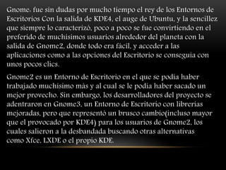 Gnome: fue sin dudas por mucho tiempo el rey de los Entornos de
Escritorios Con la salida de KDE4, el auge de Ubuntu, y la sencillez
que siempre lo caracterizó, poco a poco se fue convirtiendo en el
preferido de muchísimos usuarios alrededor del planeta con la
salida de Gnome2, donde todo era fácil, y acceder a las
aplicaciones como a las opciones del Escritorio se conseguía con
unos pocos clics.
Gnome2 es un Entorno de Escritorio en el que se podía haber
trabajado muchísimo más y al cual se le podía haber sacado un
mejor provecho. Sin embargo, los desarrolladores del proyecto se
adentraron en Gnome3, un Entorno de Escritorio con librerías
mejoradas, pero que representó un brusco cambio(incluso mayor
que el provocado por KDE4) para los usuarios de Gnome2, los
cuales salieron a la desbandada buscando otras alternativas
como Xfce, LXDE o el propio KDE.
 