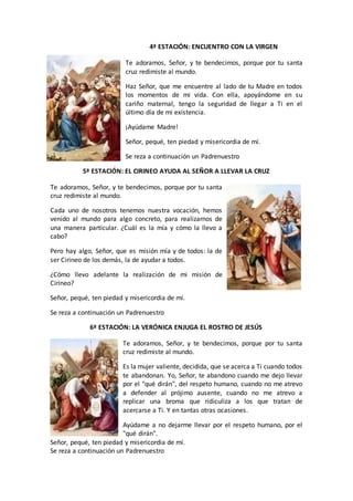 4ª ESTACIÓN: ENCUENTRO CON LA VIRGEN
Te adoramos, Señor, y te bendecimos, porque por tu santa
cruz redimiste al mundo.
Haz Señor, que me encuentre al lado de tu Madre en todos
los momentos de mi vida. Con ella, apoyándome en su
cariño maternal, tengo la seguridad de llegar a Ti en el
último día de mi existencia.
¡Ayúdame Madre!
Señor, pequé, ten piedad y misericordia de mí.
Se reza a continuación un Padrenuestro
5ª ESTACIÓN: EL CIRINEO AYUDA AL SEÑOR A LLEVAR LA CRUZ
Te adoramos, Señor, y te bendecimos, porque por tu santa
cruz redimiste al mundo.
Cada uno de nosotros tenemos nuestra vocación, hemos
venido al mundo para algo concreto, para realizarnos de
una manera particular. ¿Cuál es la mía y cómo la llevo a
cabo?
Pero hay algo, Señor, que es misión mía y de todos: la de
ser Cirineo de los demás, la de ayudar a todos.
¿Cómo llevo adelante la realización de mi misión de
Cirineo?
Señor, pequé, ten piedad y misericordia de mí.
Se reza a continuación un Padrenuestro
6ª ESTACIÓN: LA VERÓNICA ENJUGA EL ROSTRO DE JESÚS
Te adoramos, Señor, y te bendecimos, porque por tu santa
cruz redimiste al mundo.
Es la mujer valiente, decidida, que se acerca a Ti cuando todos
te abandonan. Yo, Señor, te abandono cuando me dejo llevar
por el "qué dirán", del respeto humano, cuando no me atrevo
a defender al prójimo ausente, cuando no me atrevo a
replicar una broma que ridiculiza a los que tratan de
acercarse a Ti. Y en tantas otras ocasiones.
Ayúdame a no dejarme llevar por el respeto humano, por el
"qué dirán".
Señor, pequé, ten piedad y misericordia de mí.
Se reza a continuación un Padrenuestro
 