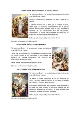 10ª ESTACIÓN: JESÚS DESPOJADO DE SUS VESTIDURAS
Te adoramos, Señor, y te bendecimos, porque por tu santa
cruz redimiste al mundo.
Arrancan tus vestiduras, adheridas a Ti por la sangre de tus
heridas.
A infinita distancia de tu dolor, yo he sentido, a veces,
cómo algo se arrancaba dolorosamente de mí por la
pérdida de mis seres queridos. Que yo sepa ofrecerte el
recuerdo de las separaciones que me desgarraron,
uniéndome a tu pasión y esforzándome en consolar a los
que sufren, huyendo de mi propio egoísmo.
Señor, pequé, ten piedad y misericordia de mí.
Se reza a continuación un Padrenuestro
11ª ESTACIÓN: JESÚS CLAVADO EN LA CRUZ
Te adoramos, Señor, y te bendecimos, porque por tu santa
cruz redimiste al mundo.
Señor, que yo disminuya mis limitaciones con mi esfuerzo y
así pueda ayudar a mis hermanos. Y que cuando mi
esfuerzo no consiga disminuirlas, me esfuerce en
ofrecértelas también por ellos.
Señor, pequé, ten piedad y misericordia de mí.
Se reza a continuación un Padrenuestro.
12ª ESTACIÓN: JESÚS MUERE EN LA CRUZ
Te adoramos, Señor, y te bendecimos, porque por tu santa
cruz redimiste al mundo.
Te adoro, mi Señor, muerto en la Cruz por Salvarme. Te
adoro y beso tus llagas, las heridas de los clavos, la lanzada
del costado... ¡Gracias, Señor, gracias!
Has muerto por salvarme, por salvarnos. Dame responder a
tu amor con amor, cumplir tu Voluntad, trabajar por mi
salvación, ayudado de tu gracia. Y dame trabajar con
ahínco por la salvación de mis hermanos.
Señor, pequé, ten piedad y misericordia de mí.
Se reza a continuación un Padrenuestro
 
