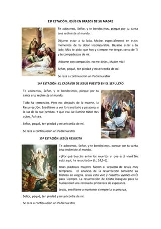 13ª ESTACIÓN: JESÚS EN BRAZOS DE SU MADRE
Te adoramos, Señor, y te bendecimos, porque por tu santa
cruz redimiste al mundo.
Déjame estar a tu lado, Madre, especialmente en estos
momentos de tu dolor incomparable. Déjame estar a tu
lado. Más te pido: que hoy y siempre me tengas cerca de Ti
y te compadezcas de mí.
¡Mírame con compasión, no me dejes, Madre mía!
Señor, pequé, ten piedad y misericordia de mí.
Se reza a continuación un Padrenuestro
14ª ESTACIÓN: EL CADÁVER DE JESÚS PUESTO EN EL SEPULCRO
Te adoramos, Señor, y te bendecimos, porque por tu
santa cruz redimiste al mundo.
Todo ha terminado. Pero no: después de la muerte, la
Resurrección. Enséñame a ver lo transitorio y pasajero, a
la luz de lo que perdura. Y que esa luz ilumine todos mis
actos. Así sea.
Señor, pequé, ten piedad y misericordia de mí.
Se reza a continuación un Padrenuestro
15ª ESTACIÓN: JESÚS RESUCITA
Te adoramos, Señor, y te bendecimos, porque por tu santa
cruz redimiste al mundo.
«¿Por qué buscáis entre los muertos al que está vivo? No
está aquí, ha resucitado» (Lc 24,5-6).
Unas piadosas mujeres fueron al sepulcro de Jesús muy
temprano. El anuncio de la resurrección convierte su
tristeza en alegría. Jesús está vivo y nosotros vivimos en Él
para siempre. La resurrección de Cristo inaugura para la
humanidad una renovada primavera de esperanza.
Jesús, enséñame a mantener siempre la esperanza.
Señor, pequé, ten piedad y misericordia de mí.
Se reza a continuación un Padrenuestro
 