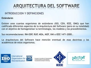 INTRODUCCION Y DEFINICIONES
Estándares
Existen unos cuantos organismos de estándares (ISO, CEN, IEEE, OMG) que han
codificado diferentes aspectos de la Arquitectura del Software (pero en su totalidad)
con el objetivo de homogeneizar la terminología, los modelos y los procedimientos.
Sus recomendaciones: RM-ODP, RUP, MDA, MOF, XMI o IEEE 1471-2000..
La Arquitectura del Software hace mención eventual de esas doctrinas y los
académicos de estos organismos.

 