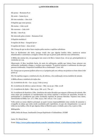 14 ESTUDOS BÍBLICOS
9
Ele pensa – Romanos 8:27
Ele sente – Isaías 63:10
Ele tem vontades – Atos 16:6
O Espírito age como pessoa:
Ele ensina – João 14:26
Ele convence – João 16:8
Ele fala – Atos 8:29
Ele intercede pelos crentes – Romanos 8:26
O Espírito também é:
O espírito de Deus – Ezequiel 36:27
O espírito de Cristo – Atos 16:6e7
IX). Crença de que se deve fazer orações pelos mortos e espíritos sofredores
Para os Kardecistas são úteis, porque vendo eles que alguém lembra deles, sentem-se menos
abandonados e aumentam a coragem. Crêem eles que as preces pode abreviar seus sofrimentos.
A Bíblia não ensina isto, em passagens tais como a do Rico e Lázaro (Luc. 16:19-31), principalmente os
versículos 22 e 23.
Observação: O Rico incrédulo havia, do meio do sofrimento, pedido que Lázaro fosse minorar seu
sofrimento, molhando a língua, e recebeu essa resposta: "È possível minorar o sofrimento da alma que
pareceu condenada, é impossível modificar-lhe a condenação." (vers. 26)
X). Crença que as pessoas podem salvar-se a si próprias pelo seu esforço em praticar as boas obras (vide
ponto 3)
XI). Os espíritas negam a existência do céu, do inferno, e da condenação eterna também de satanás.
A Bíblia afirma a existência de todos eles.
A). A existência do céu – Luc. 23:43 / João 3:12e13
B). A existência do inferno e penas eternas – Mat. 25:25-30 / Mat. 10:28
C). A existência do diabo – Mat. 25:41 / Efe. 4:27 / Tia. 4:7
D). A existência de demônios. (Obs.: demônios são anjos decaídos que seguem a liderança de satanás. São
esses anjos que produzem as manifestações nas mesas espíritas e terreiros de macumba, levando os
participantes a acreditarem que estão recebendo espíritos de pessoas falecidas. Vejamos essa classe,
mencionada na bíblia: Lev. 17:7 / Mat. 25:41 / Sal. 106:37 / Luc. 4:33)
Volto assim ao nosso objetivo principal, ao qual é nossa responsabilidade como crentes de anunciar o
evangelho às almas que estão sendo assediadas pelo espiritismo, às que são simpatizantes e as que já
estão na sua malha, a fim de que alguma delas se libertem para a verdade, para a luz, e para a vida.
Bibliografia:
LIMA, Delcir de Souza. Analisando Crenças Espirituais e Umbandistas. JUERP
Autor: Pr. Elmut Rossi
Fonte: http://www.palavraprudente.com.br/estudos/elmut_r/micelanea/cap01.html
 