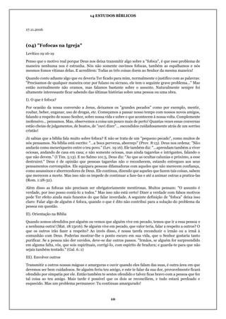 14 ESTUDOS BÍBLICOS
10
17.11.2016
(04) "Fofocas na Igreja"
Levítico 19:16-19
Penso que o motivo real porque Deus nos deixa transmitir algo sobre a "fofoca", é que esse problema de
maneira nenhuma nos é estranha. Nós não somente ouvimos fofocas, também as espalhamos e nós
mesmos fomos vítimas delas. E acreditem: Todas as três coisas doem ao Senhor da mesma maneira!
Quando conto adiante algo que eu deveria Ter ficado para mim, normalmente o justifico com as palavras:
"Precisamos de qualquer maneira orar por fulano ou sicrano, ele tem o seguinte grave problema..." Mas
então normalmente não oramos, mas falamos bastante sobre o assunto. Naturalmente sempre foi
altamente interessante ficar sabendo das últimas histórias sobre uma pessoa ou uma obra.
I). O que é fofoca?
Por ocasião da nossa conversão a Jesus, deixamos os "grandes pecados" como por exemplo, mentir,
roubar, beber, enganar, uso de drogas, etc. Começamos a passar nosso tempo com nossos novos amigos,
falando a respeito de nosso Senhor, sobre nossa vida e sobre o que acontecem à nossa volta. Complemente
inofensivo... pensamos. Mas, observemos a coisa um pouco mais de perto! Quantas vezes essas conversas
estão cheias de julgamentos, de boatos, de "ouvi dizer"... escondidos cuidadosamente atrás de um sorriso
cristão!
Já sabias que a bíblia fala muito sobre fofoca? E não se trata de um "pequeno pecado", como muitos de
nós pensamos. Na bíblia está escrito: "...a boca perversa, aborreço" (Prov. 8:13). Deus nos ordena: "Não
andarás como mexeriqueiro entre o teu povo." (Lev. 19:16). Ele também diz: "...aprendam também a viver
ociosas, andando de casa em casa; e não somente ociosas, mas ainda tagarelas e intrigantes, falando o
que não devem." (I Tim. 5:13). E no Salmo 101:5, Deus diz: "Ao que as ocultas calunias o próximo, a esse
destruirei." Deus é de opinião que pessoas tagarelas não o reconhecem, estando entregues aos seus
pensamentos corrompidos. Ele equipara pessoas difamadoras com aqueles que não merecem confiança,
como assassinos e aborrecedores de Deus. Ele continua, dizendo que aqueles que fazem tais coisas, sabem
que merecem a morte. Mas isso não os impede de continuar a faze-las e até a animar outras a pratica-las
(Rom. 1:28-32).
Além disso as fofocas não precisam ser obrigatoriamente mentirosas. Muitos pensam: "O assunto é
verdade, por isso posso contá-lo a todos." Mas isso não está certo! Dizer a verdade com falsos motivos
pode Ter efeito ainda mais funestos do que falar inverdade. A seguinte definição de "fofoca" deixa isso
claro: Falar algo de alguém é fofoca, quando o que é dito não contribui para a solução do problema da
pessoa em questão.
II). Orientação na Bíblia
Quando somos ofendidos por alguém ou vemos que alguém vive em pecado, temos que ir a essa pessoa e
a nenhuma outra! (Mat. 18:15e16). Se alguém vive em pecado, que valor teria, falar a respeito a outros? O
que os outros irão fazer a respeito? Ao invés disso, é nossa tarefa reconduzir o irmão ou a irmã à
comunhão com Deus. Poderias mostrar-lhe o ponto escuro em sua vida, que o Senhor gostaria tanto
purificar. Se a pessoa não der ouvidos, deve-se dar outros passos. "Irmãos, se alguém for surpreendido
em alguma falta, vós, que sois espirituais, corrigi-lo, com espirito de bradura; e guarda-te para que não
sejais também tentado." (Gal. 6.:1)
III). Envolver outros
Transmitir a outros nossas mágoas e amarguras e ouvir quando eles falam das suas, é outra área em que
devemos ser bem cuidadosos. Se alguém feriu teu amigo, e este te falar da sua dor, provavelmente ficará
ofendido por simpatia por ele. Então também te sentes ofendido e talvez ficas bravo com a pessoa que fez
tal coisa ao teu amigo. Mais tarde é possível que os dois se reconciliem, e tudo estará perdoado e
esquecido. Mas um problema permanece: Tu continuas amargurado!
 