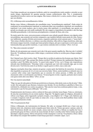14 ESTUDOS BÍBLICOS
11
Uma briga causada por um pequeno incidente, pode ter conseqüências muito amplas e estender-se por
muito tempo, dependendo de quantas pessoas tomam conhecimento dela. Vês, é complemente
injustificável envolver outros em tuas mágoas. Não temos o direito de ir a outro, exceto a Deus e aquele
que nos ofendeu.
IV). A diferença entre aconselhamento e fofoca
Muitas vezes, fofocas e difamações são camufladas como "aconselhamento espiritual". Nada existe de
condenável no aconselhamento espiritual, se realmente falar com conselheiro espiritual, um conselheiro
espiritual é um crente maduro, que te exorta numa vida espiritual e à reconciliação, que aponta seu
pecado na situação que está sendo analisada! Ele não exagera a importância da questão e não fica logo
ofendido pessoalmente. A ele interessa principalmente a vontade de Deus, não a tua.
Na maior parte das vezes, nem procuramos seriamente uma solução quando falamos com alguém sobre
um problema, mas somente um ouvinte compassivo, que também defende nosso ponto de vista. Parece-
nos indiferente, quantas divisões provocamos, enquanto pudermos atrair pessoas para o "nosso lado".
"Seis coisas o Senhor aborrece, e a sétima a sua alma abomina: olhos altivos, língua mentirosa, mãos que
derramam sangue inocente, coração que trama projetos iníquos, pés que se apressam a correr para o mal,
testemunha falsa que profere mentiras, e o que semeia contenda entre os irmãos." (Prov. 6:16-19)
V). "Mas estou somente ouvindo!"
Muitos de nós pensamos que somente ouvir não é tão grave quanto espalha-las. Mas isso não é verdade!
Deus diz: "O malfazejo atenta para o lábio iníquo; o mentiroso inclina os ouvidos para a língua maligna."
(Prov. 17:4).
Em I Samuel 24:9, Davi exorta a Saul: "Porque dás tu ouvidos às palavras dos homens que dizem: Davi
procura fazer-te mal?" Sim, porque lhes damos ouvidos?! Porque estamos tão rapidamente dispostos a
acreditar o pior? Na bíblia está escrito: "(o amor) tudo espera" (I Cor. 13:7). Porque não respondemos
educada mas decididamente: "Desculpe, tenho a impressão que você está contando algo, que eu nem
deveria ouvir. Você deveria conta-lo ao Senhor e aquele quem se refere, mas a mim não."
Algumas exortações desse tipo, mataria em germe a maior parte das histórias de mexericos. Ao menos,
elas impedirão as pessoas de vir a ti com sua conversa fiada. Talvez, assim também as estimule uma vez
a pensar sobre coisas mais importantes que os assuntos de outras pessoas. A bíblia nos adverte
claramente sobre o envolvimento com fofocas: "O mexeriqueiro revela o segredo, portanto não te metas
com quem muito abre seus lábios." (Prov. 20:19)
VI). Um sinal de maturidade
"Digo-vos que de toda palavra frívola que proferirem os homens, dela darão conta no dia do juízo." (Mat.
12:36). Em cada palavra que dizemos, tomamos uma decisão. Ou nos decidimos a glorificar a Deus ou a
entristecê-lo, rebelando-nos contra sua palavra; "Não saia da vossa boca nenhuma palavra torpe, e sim,
unicamente a que for boa para edificação." (Ef. 4:29).
Freqüentemente não levamos a sério a ordem de Deus para controlar nossa língua. Trata-se, entretanto,
de uma das características de um crente maduro. Tiago diz: "Se alguém supõe ser religioso, deixando de
refrear a sua língua, antes enganando o próprio coração, a sua religião é vã." ( Tiago 1:26). Sabemos que
o coração é enganoso mais do que todas as coisas (Jer. 17:9), e assim seria fácil justificar desse modo
nosso comportamento errado.
VII). Um pensamento final
Fofoca e difamação, são instrumentos de Satanás. Ele sabe: se consegui dividir-nos e fazer com que
lutemos entre nós, estaremos muito ocupados para lutar entra ele. Temos que parar e pensar, antes de
falar! Deveríamos decidir em nosso coração, nunca mais dar ouvidos a fofocas ou espalha-las! Isso é
possível pela graça de Deus e através da nossa decisão de fazer a escolha certa! Talvez tenhas que pedir
desculpas a alguma pessoa. Talvez será preciso revelar amarguras e curá-las. Vai primeiro a Deus e deixa
Ele ordenar teu coração! Ele também te dará forças para fazer o restante: (Apoc. 19:7)
 
