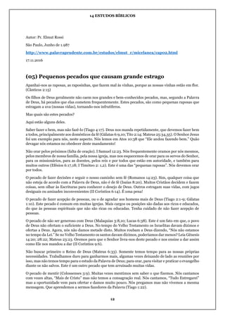 14 ESTUDOS BÍBLICOS
12
Autor: Pr. Elmut Rossi
São Paulo, Junho de 1.987
http://www.palavraprudente.com.br/estudos/elmut_r/micelanea/cap02.html
17.11.2016
(05) Pequenos pecados que causam grande estrago
Apanhai-nos as raposas, as raposinhas, que fazem mal às vinhas, porque as nossas vinhas estão em flor.
(Cânticos 2:15)
Os filhos de Deus geralmente não caem nos grandes e bem-conhecidos pecados, mas, segundo a Palavra
de Deus, há pecados que elas cometem frequentemente. Estes pecados, são como pequenas raposas que
estragam a uva (nossas vidas), tornando-nos infrutíferos.
Mas quais são estes pecados?
Aqui estão alguns deles.
Saber fazer o bem, mas não fazê-lo (Tiago 4:17). Deus nos manda repetidamente, que devemos fazer bem
a todos, principalmente aos domésticos da fé (Gálatas 6:9,10; Tito 2:14; Mateus 25:34,35). O Senhor Jesus
foi um exemplo para nós, neste aspecto. Nós lemos em Atos 10:38 que “Ele andou fazendo bem.” Quão
devagar nós estamos no obedecer deste mandamento!
Não orar pelos próximos (falta de oração). I Samuel 12:23. Nós frequentemente oramos por nós mesmos,
pelos membros de nossa família, pela nossa igreja, mas nos esquecemos de orar para os servos do Senhor,
para os missionários, para as doentes, pelos reis e por todos que estão em autoridade, e também para
muitos outros (Efésios 6:17,18; I Timóteo 2: 1,2). Este é uma das “pequenas raposas”. Nós devemos orar
por todos.
O pecado de fazer decisões e seguir o nosso caminho sem fé (Romanos 14:23). Sim, qualquer coisa que
não esteja de acordo com a Palavra de Deus, não é de fé (Isaías 8:20). Muitos Cristãos decidem e fazem
coisas, sem olhar às Escrituras para conhecer o desejo de Deus. Outros estragam suas vidas, com jugos
desiguais ou amizades inconvenientes (II Coríntios 6:14). É uma pena!
O pecado de fazer acepção de pessoas, ou o de agradar aos homens mais de Deus (Tiago 2:1-9; Gálatas
1:10). Este pecado é comum em muitas igrejas. Mais cargos ou posições são dadas aos ricos e educados,
do que às pessoas espirituais que não são ricas ou educadas. Tenha cuidado de não fazer acepção de
pessoas.
O pecado de não ser generoso com Deus (Malaquias 3:8,10; Lucas 6:38). Este é um fato em que, o povo
de Deus não ofertam o suficiente a Deus. No tempo do Velho Testamento os Israelitas davam dízimos e
ofertas a Deus. Agora, nós não damos metade disto. Muitos roubam a Deus dizendo, “Nós não estamos
no tempo da Lei.” Se no Velho Testamento os santos davam dízimos, poderíamos dar menos? Leia Gênesis
14:20; 28:22; Mateus 23:23. Oremos para que o Senhor livra-nos deste pecado e nos ensine a dar assim
como Ele nos mandou a dar (II Coríntios 9:6).
Não buscar primeiro o Reino de Deus (Mateus 6:33). Somente temos tempo para as nossas próprias
necessidades. Trabalhamos duro para ganharmos mais, algumas vezes deixando de lado as reuniões por
isso, mas não temos tempo para o estudo da Palavra de Deus; para orar, para visitar e praticar o evangelho
diante os não salvos. Este é um outro pecado que tem arruinado muitas vidas.
O pecado de mentir (Colossenses 3:9). Muitas vezes mentimos sem saber o que fizemos. Nós cantamos
com vozes altas, “Mais de Cristo” mas não temos a consagração real. Nós cantamos, “Tudo Entregarei”
mas a oportunidade vem para ofertar e damos muito pouco. Nós pregamos mas não vivemos a mesma
mensagem. Que aprendemos a sermos fazedores da Palavra (Tiago 1:22).
 