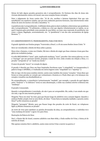 14 ESTUDOS BÍBLICOS
14
Deixar de lado alguns pecados grosseiros não é arrependimento. Os Fariseus dos dias de Jesus não
viveram abertamente contra a lei moral, mas seus corações foram corruptos.
Note o julgamento de Jesus contra eles: "Ai de vós, escribas e fariseus hipócritas! Pois que sois
semelhantes aos sepulcros caiados, que por fora realmente parecem formosos, mas interiormente estão
cheios de ossos de mortos e de toda a imundícia." 6
A penitência não é arrependimento. A definição desta palavra dará condições a determinar que penitência
não é arrependimento. "O sofrimento, a labuta ou a dor que alguém voluntariamente se sujeita, ou ao
qual é imposta pela autoridade como punição de suas faltas, ou como uma expressão de penitência; tais
como: o jejum, flagelação, acorrentamento, etc. "A !penitência? é um dos sete sacramentos da Igreja
Romana." 7
II O ARREPENDIMENTO É, PRIMEIRAMENTE, PARA COM DEUS.
O grande Apóstolo aos Gentios pregou "?conversão a Deus?, e a fé em nosso Senhor Jesus Cristo." 8
Deve ser reconhecido o direito de Deus sobre a pessoa.
Deus criou o homem, e como seu Criador, Ele tem o direito de exigir que Suas criaturas vivam para Sua
glória em verdadeira justiça.
O verbo METANOEO é "meta", após, implicando mudança, "noeo", perceber. Em outras palavras, se vem
a "enxergar" que seu processo mental, proposta e modo de viver, estão errados em relação a Deus, e o
pecador "arrepende-se" ou "muda sua mente."
O amor do pecado "morre" no coração de algum.
O pecado é descrito por Deus em Suas Inspiradas Escrituras como "a iniquidade" ou transgressão9 A
palavra Grega é ANOMIA, e é traduzida em outros lugares como "iniquidade"10 e "injustiça" 11
Não só rege a lei da nossa conduta exterior, assim como também dos nossos "corações." Jesus disse que
foram as coisas geradas no coração que contaminam o homem,12 e Paulo disse que a Lei alcançou seu
coração e ressaltou sua desobediência.13
No arrependimento, a consciência é primeiramente "mudada", por exemplo: o pecado do qual alguém
antes "usufruiu" e "se deliciava" torna-se uma abominação, e então sua conduta exterior evidencia esta
"mudança".
O pecado é renunciado.
Quando o arrependimento é exercitado, ele não é para ser arrependido. Ele, então, é um estado em que
um está, e age de uma maneira propícia.
Ninguém "ficou em cima" de José, para que ficasse longe do adultério com a amante Egípcia. Quando a
senhora Potifar propôs José ao sexo ilícito, ele disse: "Como faria eu tamanha maldade, e pecaria contra
Deus?"14 Ele renunciou ao pecado!
Ninguém "perseguiu" Moisés, para que ficasse longe dos pecados da corte de Faraó, no voluptuoso
Egito.15 Moisés renunciou ao pecado!
Ao invés de viver para satisfazer as paixões devassadas da alma, no arrependimento, o indivíduo teve
"uma mudança de mente" e agora vive para Deus.
Ilustrações da Palavra de Deus
Davi, o Ilustre Rei de Israel, cometeu adultério com Bate-Seba, a linda mulher de Urias, o heteu,16 do
exército de Israel.
Não apenas cometeu Davi o adultério, assim como enviou Urias a morrer na guerra.17
 