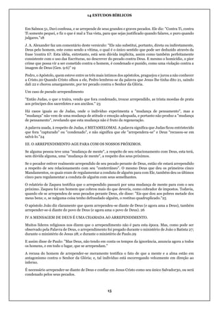 14 ESTUDOS BÍBLICOS
15
Em Salmos 51, Davi confessa, e se arrepende de seus grandes e graves pecados. Ele diz: "Contra Ti, contra
Ti somente pequei, e fiz o que é mal a Tua vista, para que sejas justificado quando falares, e puro quando
julgares."18
J. A. Alexander faz um comentário deste versículo: "Ele não substitui, portanto, direta ou indiretamente,
Deus pelo homem, este como sendo a vítima, o qual é o único sentido que pode ser deduzido através da
frase !contra ti?. Esta idéia, entretanto, está sem dúvida implícita, assim como também perfeitamente
consistente com o uso das Escrituras, no descrever do pecado contra Deus. E mesmo o homicídio, o pior
crime que possa vir a ser cometido contra o homem, é condenado e punido, como uma violação contra a
imagem de Deus (Gen. 9:6)" 19
Pedro, o Apóstolo, quem esteve entre os três mais íntimos dos apóstolos, praguejou e jurou a não conhecer
a Cristo.20 Quando Cristo olhou a ele, Pedro lembrou-se da palavra que Jesus lhe tinha dito 21, saindo
dali 22 e chorou amargamente, por ter pecado contra o Senhor da Glória.
Um caso de pseudo arrependimento
"Então Judas, o que o traíra, vendo que fora condenado, trouxe arrependido, as trinta moedas de prata
aos príncipes dos sacerdotes e aos anciãos." 23
Há casos iguais ao de Judas, onde o indivíduo experimenta a "mudança de pensamento", mas a
"mudança" não vem de uma mudança de atitude e emoção adequada, e portanto não produz a "mudança
de pensamento", revelando que esta mudança não é fruto da regeneração.
A palavra usada, à respeito de Judas, é METAMELOMAI. A palavra significa que Judas ficou entristecido
que fora "capturado" ou "condenado", e não significa que ele "arrependera-se" e Deus "recusou-se em
salvá-lo."24
III. O ARREPENDIMENTO AGE PARA COM OS NOSSOS PRÓXIMOS.
Se alguma pessoa teve uma "mudança de mente", a respeito de seu relacionamento com Deus, esta terá,
sem dúvida alguma, uma "mudança de mente", a respeito dos seus próximos.
Se o pecador estiver realmente arrependido de seu pecado perante de Deus, então ele estará arrependido
a respeito de seu relacionamento com seu "conterrâneo". O mesmo Deus que deu os primeiros cinco
Mandamentos, os quais eram de regulamentar a conduta de alguém para com Ele, também deu os últimos
cinco para regulamentar a conduta de alguém com seus semelhantes.
O relatório de Zaqueu testifica que o arrependido passará por uma mudança de mente para com o seu
próximo. Zaqueu foi um homem que cobrou mais do que deveria, como cobrador de impostos. Todavia,
quando ele se arrependeu de seus pecados perante Deus, ele disse: "Eis que dou aos pobres metade dos
meus bens; e, se nalguma coisa tenho defraudado alguém, o restituo quadruplicado."25
O apóstolo João diz claramente que quem arrependeu-se diante de Deus (e agora ama a Deus), também
arrepender-se-á diante do povo de Deus (e agora ama o povo de Deus). 26
IV A MENSAGEM DE DEUS É UMA CHAMADA AO ARREPENDIMENTO.
Muitos líderes religiosos nos dizem que o arrependimento não é para esta época. Mas, como pode ser
observado pela Palavra de Deus, o arrependimento foi pregado durante o ministério de João o Batista 27;
durante o ministério de Jesus 28; e durante o ministério de Paulo.29
E assim disse de Paulo: "Mas Deus, não tendo em conta os tempos da ignorância, anuncia agora a todos
os homens, e em todo o lugar, que se arrependam."
A recusa do homem de arrepender-se meramente testifica o fato de que a mente e a alma estão em
antagonismo contra o Senhor da Glória; e, tal indivíduo está escorregando velozmente em direção ao
inferno.
É necessário arrepender-se diante de Deus e confiar em Jesus Cristo como seu único Salvador30, ou será
condenado pelos seus pecados.
 