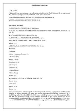 14 ESTUDOS BÍBLICOS
16
CONCLUSÃO
A Palavra de Deus nos ensina que Deus ordena o arrependimento no século XXI como Ele fez no primeiro.
Se a alma não se arrepender, será condenada, e esta, para a eternidade.
Para toda alma arrependida (METANOEO), haverá o perdão dos pecados. 31
VOCÊ JÁ ARREPENDEU-SE? ARREPENDER-SE-Á?
NOTAS DE RODAPÉ
ALEXANDER, J. A. THE GOSPEL OF MARK, p.15
GLOAG, P. J. A CRITICAL AND EXEGETICAL COMENTARY ON THE ACTS OF THE APOSTLES, vol.
1, p. 109.
THAYER. GREEK-ENGLISH LEXICON, p. 405
WATSON, Thomas. THE TEM COMMANDMENTS, p. 207.
SHEED, W. G. T. SERMONS TO THE NATURAL MAN, p. 221.
Mateus 23:27
WEBSTER, Noah. AMERICAN DICTIONARY, 1828 via fax.
Atos 20:21
I João 3:4
Mateus 7:23; 24:12; Romanos 6:19
II Coríntios 6:14
Marcos 7: 14-23
Romanos 7: 9-11
Gênesis 39:9
Hebreus 11:25
II Samuel 23:39
II Samuel 11:15
Salmos 51:4
THE PSALMS TRANSLATED AND EXPLAINED, p. 231
Mateus 26:74
Lucas 22:61
Marcos 14:72
Mateus 27:3
"Esta palavra expressa remorso, e pode ou não ser seguida de mudança de proposta ou conduta; muito
diferente da palavra (METANOEO) usada para denotar o arrependimento à vida." (BROADUS, J. A.
MATEUS, p. 438)." "O verbo METAMELOMAI ocorre no N. T. apenas cinco vezes (Mt. 21:29, 27:3; II Co.
7:8; Hb 7:21 de Salmos 109:4). Paulo distingue claramente o que é mera tristeza do ato do
!arrependimento?, o qual chama de METANOIAN (II Co 7:9). No caso de Judas (Mateus 27:3) foi mero
remorso" (ROBERTSON, A. T. WORD PICTURES, vol. 1, p. 170) "A palavra METAMELOMAI significa
 