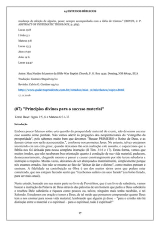14 ESTUDOS BÍBLICOS
17
mudança de afeição de alguém, pesar; sempre acompanhada com a idéia de tristeza." (BOYCE, J. P.
ABSTRACT OF SYSTEMATIC THEOLOGY, p. 383).
Lucas 19:8
I João 5:1
Mateus 3:8
Lucas 13:3
Atos 17:30
João 14:6
Lucas 24:47
Autor: Max Nunley foi pastor da Bible Way Baptist Church, P. O. Box 1439. Deming, NM 88031, EUA
Tradução: Gustavo Stapait 09/01
Revisão: Calvin G. Gardner 03/02
http://www.palavraprudente.com.br/estudos/max_n/micelanea/cap01.html
17.11.2016
(07) "Princípios divinos para o sucesso material"
Texto Base: Ageu 1:5, 6 e Mateus 6:31-33
Introdução
Embora pouco falemos sobre esta questão da prosperidade material do crente, não devemos encarar
esse assunto como perdido. Não vamos aderir às pregações dos neopentecostais do "evangelho da
prosperidade", pois sabemos muito bem que devemos "Buscar PRIMEIRO o Reino de Deus, e as
demais coisas nos serão acrescentadas.", conforme nos prometeu Jesus. No entanto, talvez estejamos
incorrendo em um erro grave, quando deixamos tão sem instrução este assunto, e esquecemos que a
Bíblia nos foi deixada para nossa completa instrução (II Tim. 3:16 e 17). Desta forma, vemos que
muitos irmãos, que não receberam boa orientação quanto à condução de sua vida material, padecem,
desnecessariamente, chegando mesmo a passar e causar constrangimento por não terem sabedoria e
instrução a respeito. Muitas vezes, deixamos de ser abençoados materialmente, simplesmente porque
nós estamos errados. Isto não se resume ao fato de "deixar de dar o dízimo", como muitos pensam e
ensinam. A fidelidade na contribuição na Obra é um dos muitos sérios erros que podem estar
cometendo, que nos estejam fazendo sentir que "recebemos salário em saco furado" (ou bolso furado,
para ser mais atual).
Neste estudo, baseado em sua maior parte no livro de Provérbios, que é um livro de sabedoria, vamos
buscar a instrução da Palavra de Deus através das palavras de um homem que pediu a Deus sabedoria
e recebeu Dele sabedoria e riqueza como poucos ou, talvez, ninguém mais tenha recebido, o rei
Salomão. Estudemos em oração e temor a Deus, de tal modo que possamos compreender quanto Deus
tem a nos ensinar para nossa vida material, lembrando que alguém já disse – "para o cristão não há
distinção entre o material e o espiritual – para o espiritual, tudo é espiritual!"
 
