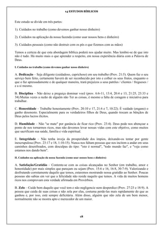 14 ESTUDOS BÍBLICOS
18
Este estudo se divide em três partes:
1). Cuidados no trabalho (como devemos ganhar nosso dinheiro)
2). Cuidados na aplicação da nossa fazenda (como usar nossos bens e dinheiro)
3). Cuidados pessoais (como não destruir com os pés o que fizemos com as mãos)
Temos a certeza de que esta abordagem bíblica poderá nos ajudar muito. Mas lembre-se de que isto
não é tudo. Há muito mais o que aprender a respeito, em nossa experiência diária com a Palavra de
Deus.
I. Cuidados no trabalho (como devemos ganhar nosso dinheiro)
A. Dedicação – Seja diligente (cuidadoso, caprichoso) em seu trabalho (Prov. 21:5). Quem faz o seu
serviço bem feito, certamente haverá de ser reconhecido por isto e colher os seus frutos, enquanto o
que o faz apressadamente e de qualquer maneira, trará prejuízos a seus patrões / clientes / fregueses /
e a si mesmo.
B. Disciplina – Não deixe a preguiça dominar você (prov. 6:6-11, 13:4, 20:4 e 13, 21:25, 23:33 e
34).Muitas vezes a razão de alguém não Ter as coisas, é mesmo a falta de coragem e iniciativa para
trabalhar.
C. Honestidade – Trabalhe honestamente (Prov. 20:10 e 17, 21:6 e 7, 10:22). È vaidade (engano) o
ganho desonesto. Especialmente para os verdadeiros filhos de Deus, quando trocam as bênçãos de
Deus pelos lucros ilícitos.
D. Humildade – Não "se mate" por ganância de ficar rico (Prov. 23:4). Deus pode nos abençoar a
ponto de nos tornarmos ricos, mas não devemos levar nossas vidas com este objetivo, como muitos
que sacrificam sua saúde, família e vida espiritual.
E. Integridade – Não tenha inveja da prosperidade dos ímpios, deixando-os tentar por gente
inescrupulosa (Prov. 23:17 e 18, 1:10-15). Nunca nos faltam pessoas que nos incitem a andar em seus
caminhos desenfreados, com desculpas do tipo: "isto é normal", "todo mundo faz", e "veja como
estamos nos dando bem".
II. Cuidados na aplicação da nossa fazenda (como usar nossos bens e dinheiro)
A. Satisfação/Gratidão – Contente-se com as coisas alcançadas no Senhor (em trabalho, amor e
honestidade) por mais simples que pareçam ou sejam (Prov. 15:6 e 16, 16:8, 30:7-9). Valorizando e
desfrutando corretamente daquilo que temos, estaremos mostrando nossa gratidão ao Senhor. Poucas
pessoas são sabias em ver que a felicidade não reside naquilo que temos. A vida de muitos homens
ricos nos comprovam esta verdade afirmada em Provérbios.
B. Zelo – Cuide bem daquilo que você tem e não negligencie nem desperdice (Prov. 27:23 e 18:9). A
pessoa que cuida de suas coisas e não zela por elas, costuma perde-las mais rapidamente do que as
ganhou e, por isso, está sempre deficitária. Além disso, alguém que não zela de um bem menor,
normalmente não se mostra apto e merecedor de um maior.
 
