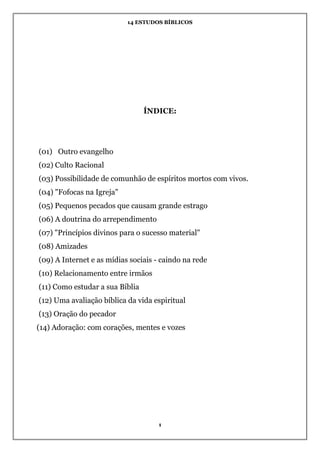 14 ESTUDOS BÍBLICOS
1
ÍNDICE:
(01) Outro evangelho
(02) Culto Racional
(03) Possibilidade de comunhão de espíritos mortos com vivos.
(04) "Fofocas na Igreja"
(05) Pequenos pecados que causam grande estrago
(06) A doutrina do arrependimento
(07) "Princípios divinos para o sucesso material"
(08) Amizades
(09) A Internet e as mídias sociais - caindo na rede
(10) Relacionamento entre irmãos
(11) Como estudar a sua Bíblia
(12) Uma avaliação bíblica da vida espiritual
(13) Oração do pecador
(14) Adoração: com corações, mentes e vozes
 