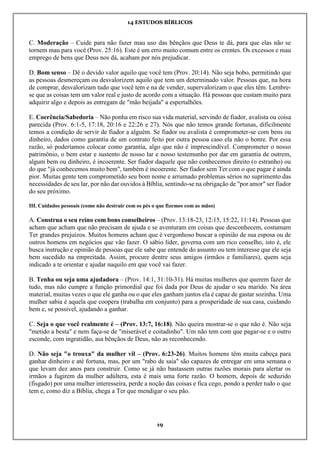 14 ESTUDOS BÍBLICOS
19
C. Moderação – Cuide para não fazer mau uso das bênçãos que Deus te dá, para que elas não se
tornem mau para você (Prov. 25:16). Este é um erro muito comum entre os crentes. Os excessos e mau
emprego de bens que Deus nos dá, acabam por nós prejudicar.
D. Bom senso – Dê o devido valor aquilo que você tem (Prov. 20:14). Não seja bobo, permitindo que
as pessoas desmereçam ou desvalorizem aquilo que tem um determinado valor. Pessoas que, na hora
de comprar, desvalorizam tudo que você tem e na de vender, supervalorizam o que eles têm. Lembre-
se que as coisas tem um valor real e justo de acordo com a situação. Há pessoas que custam muito para
adquirir algo e depois as entregam de "mão beijada" a espertalhões.
E. Coerência/Sabedoria – Não ponha em risco sua vida material, servindo de fiador, avalista ou coisa
parecida (Prov. 6:1-5, 17:18, 20:16 e 22:26 e 27). Nós que não temos grande fortunas, dificilmente
temos a condição de servir de fiador a alguém. Se fiador ou avalista é comprometer-se com bens ou
dinheiro, dados como garantia de um contrato feito por outra pessoa caso ela não o honre. Por essa
razão, só poderíamos colocar como garantia, algo que não é imprescindível. Comprometer o nosso
patrimônio, o bem estar e sustento de nosso lar e nosso testemunho por dar em garantia de outrem,
algum bem ou dinheiro, é incoerente. Ser fiador daquele que não conhecemos direito (o estranho) ou
do que "já conhecemos muito bem", também é incoerente. Ser fiador sem Ter com o que pagar é ainda
pior. Muitas gente tem comprometido seu bom nome e arrumado problemas sérios no suprimento das
necessidades de seu lar, por não dar ouvidos à Bíblia, sentindo-se na obrigação de "por amor" ser fiador
do seu próximo.
III. Cuidados pessoais (como não destruir com os pés o que fizemos com as mãos)
A. Construa o seu reino com bons conselheiros – (Prov. 13:18-23, 12:15, 15:22, 11:14). Pessoas que
acham que acham que não precisam de ajuda e se aventuram em coisas que desconhecem, costumam
Ter grandes prejuízos. Muitos homens acham que é vergonhoso buscar a opinião de sua esposa ou de
outros homens em negócios que vão fazer. O sábio líder, governa com um rico conselho, isto é, ele
busca instrução e opinião de pessoas que ele sabe que entende do assunto ou tem interesse que ele seja
bem sucedido na empreitada. Assim, procure dentre seus amigos (irmãos e familiares), quem seja
indicado a te orientar e ajudar naquilo em que você vai fazer.
B. Tenha ou seja uma ajudadora – (Prov. 14:1, 31:10-31). Há muitas mulheres que querem fazer de
tudo, mas não cumpre a função primordial que foi dada por Deus de ajudar o seu marido. Na área
material, muitas vezes o que ele ganha ou o que eles ganham juntos ela é capaz de gastar sozinha. Uma
mulher sabia é aquela que coopera (trabalha em conjunto) para a prosperidade de sua casa, cuidando
bem e, se possível, ajudando a ganhar.
C. Seja o que você realmente é – (Prov. 13:7, 16:18). Não queira mostrar-se o que não é. Não seja
"metido a besta" e nem faça-se de "miserável e coitadinho". Um não tem com que pagar-se e o outro
esconde, com ingratidão, asa bênçãos de Deus, não as reconhecendo.
D. Não seja "o trouxa" da mulher vil – (Prov. 6:23-26). Muitos homens têm muita cabeça para
ganhar dinheiro e até fortuna, mas, por um "rabo de saia" são capazes de entregar em uma semana o
que levam dez anos para construir. Como se já não bastassem outras razões morais para alertar os
irmãos a fugirem da mulher adúltera, esta é mais uma forte razão. O homem, depois de seduzido
(fisgado) por uma mulher interesseira, perde a noção das coisas e fica cego, pondo a perder tudo o que
tem e, como diz a Bíblia, chega a Ter que mendigar o seu pão.
 