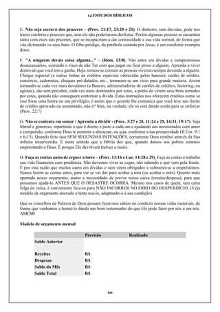 14 ESTUDOS BÍBLICOS
20
E. Não seja escravo dos prazeres – (Prov. 21:17, 23:20 e 21). O dinheiro, sem dúvidas, pode nos
trazer conforto e prazeres que, sem ele não poderíamos desfrutar. Porém algumas pessoas se encantam
tanto com estes tais prazeres, que se incapacitam a dar continuidade a sua vida normal, de forma que
vão dizimando os seus bens. O filho pródigo, da parábola contada por Jesus, é um excelente exemplo
disso.
F. "A ninguém devais coisa alguma..." – (Rom. 13:8). Não entre em dívidas e compromissos
desnecessários, correndo o risco de não Ter com que pagar ou ficar preso a alguém. Aprenda a viver
dentro do que você tem e ganha. Hoje, tornou-se comum as pessoas viverem sempre devendo a alguém.
Cheque especial (e outras linhas de créditos especiais oferecidas pelos bancos), cartão de crédito,
consórcio, cadernetas, cheques pré-datados, etc... tornaram-se um vício para grande maioria. Assim
tornando-se cada vez mais devedores (a Bancos, administradoras de cartões de créditos, factoring, ou
agiotas), são sem perceber, cada vez mais dominados por estes, a ponto de verem seus bens tomados
por estes, quando não conseguem contornar a dívida. Estas instruções nos oferecem créditos como se
isso fosse uma honra ou um privilégio; é assim que o gerente lhe comunica que você teve seu limite
de crédito aprovado ou aumentado, não é? Mas, na verdade, ele só está dando corda para se enforcar
(Prov. 22:7)
G. Não se contente em somar / Aprenda a dividir - (Prov. 3:27 e 28, 11:24 e 25, 14:31, 19:17). Seja
liberal e generoso, repartindo o que é direito e justo a cada um e ajudando aos necessitados com amor
e compaixão, conforme Deus te permitir e abençoar, ou seja, conforme a tua prosperidade (II Cor. 9:1
e 6-13). Quando feito isso SEM SEGUNDAS INTENÇÕES, certamente Deus retribui através da Sua
infinita misericórdia. È neste sentido que a Bíblia dez que, quando damos aos pobres estamos
emprestando a Deus. È porque Ele devolverá (talvez a mais).
H. Faça as contas antes de erguer a torre – (Prov. 13:16 e Luc. 14:28 e 29). Faça as contas e trabalhe
sua vida financeira com prudência. Não devemos viver as cegas, não sabendo o que vem pela frente.
È por esta razão que muitos caem em dívidas e sem vêem obrigados a submeter-se a empréstimos.
Nunca fazem as contas antes, para ver se vai dar para acabar a tora (ou acabar o mês). Quanto mais
apertado nosso orçamento, maior a necessidade de prever nosso caixa (receita/despesa), para que
possamos ajudá-lo ANTES QUE O DESASTRE OCORRA. Mesmo nos casos de quem, tem certa
folga de caixa, é conveniente faze-lo para NÃO INCORRER NO ERRO DO DESPERDÍCIO. (Veja
modelo de orçamento anexado e tente usá-lo, adaptando-o à sua condição)
Que os conselhos da Palavra de Deus possam fazer-nos sábios no conduzir nossas vidas materiais, de
forma que venhamos a honrá-lo dando um bom testemunho do que Ele pode fazer por nós e em nós.
AMÉM!
Modelo de orçamento mensal
Previsão Realizado
Saldo Anterior
Receitas R$
Despesas R$
Saldo do Mês R$
Saldo Total R$
 