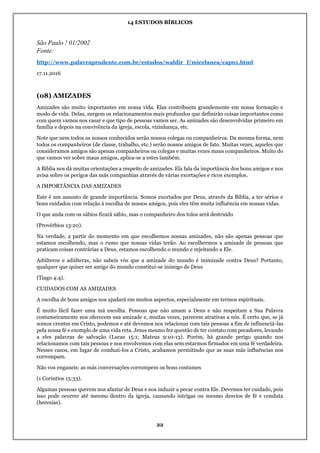 14 ESTUDOS BÍBLICOS
22
São Paulo ! 01/2002
Fonte:
http://www.palavraprudente.com.br/estudos/waldir_f/micelanea/cap01.html
17.11.2016
(08) AMIZADES
Amizades são muito importantes em nossa vida. Elas contribuem grandemente em nossa formação e
modo de vida. Delas, surgem os relacionamentos mais profundos que definirão coisas importantes como
com quem vamos nos casar e que tipo de pessoas vamos ser. As amizades são desenvolvidas primeiro em
família e depois na convivência da igreja, escola, vizinhança, etc.
Note que nem todos os nossos conhecidos serão nossos colegas ou companheiros. Da mesma forma, nem
todos os companheiros (de classe, trabalho, etc.) serão nossos amigos de fato. Muitas vezes, aqueles que
consideramos amigos são apenas companheiros ou colegas e muitas vezes maus companheiros. Muito do
que vamos ver sobre maus amigos, aplica-se a estes também.
A Bíblia nos dá muitas orientações a respeito de amizades. Ela fala da importância dos bons amigos e nos
avisa sobre os perigos das más companhias através de várias exortações e ricos exemplos.
A IMPORTÂNCIA DAS AMIZADES
Este é um assunto de grande importância. Somos exortados por Deus, através da Bíblia, a ter sérios e
bons cuidados com relação à escolha de nossos amigos, pois eles têm muita influência em nossas vidas.
O que anda com os sábios ficará sábio, mas o companheiro dos tolos será destruído
(Provérbios 13:20).
Na verdade, a partir do momento em que escolhemos nossas amizades, não são apenas pessoas que
estamos escolhendo, mas o rumo que nossas vidas terão. Ao escolhermos a amizade de pessoas que
praticam coisas contrárias a Deus, estamos escolhendo o mundo e rejeitando a Ele.
Adúlteros e adúlteras, não sabeis vós que a amizade do mundo é inimizade contra Deus? Portanto,
qualquer que quiser ser amigo do mundo constitui-se inimigo de Deus
(Tiago 4:4).
CUIDADOS COM AS AMIZADES
A escolha de bons amigos nos ajudará em muitos aspectos, especialmente em termos espirituais.
É muito fácil fazer uma má escolha. Pessoas que não amam a Deus e não respeitam a Sua Palavra
costumeiramente nos oferecem sua amizade e, muitas vezes, parecem atrativas a nós. É certo que, se já
somos crentes em Cristo, podemos e até devemos nos relacionar com tais pessoas a fim de influenciá-las
pela nossa fé e exemplo de uma vida reta. Jesus mesmo fez questão de ter contato com pecadores, levando
a eles palavras de salvação (Lucas 15:1; Mateus 9:10-13). Porém, há grande perigo quando nos
relacionamos com tais pessoas e nos envolvemos com elas sem estarmos firmados em uma fé verdadeira.
Nesses casos, em lugar de conduzi-los a Cristo, acabamos permitindo que as suas más influências nos
corrompam.
Não vos enganeis: as más conversações corrompem os bons costumes
(1 Coríntios 15:33).
Algumas pessoas querem nos afastar de Deus e nos induzir a pecar contra Ele. Devemos ter cuidado, pois
isso pode ocorrer até mesmo dentro da igreja, causando intrigas ou mesmo desvios de fé e conduta
(heresias).
 