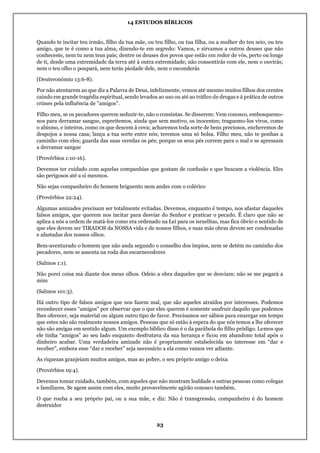 14 ESTUDOS BÍBLICOS
23
Quando te incitar teu irmão, filho da tua mãe, ou teu filho, ou tua filha, ou a mulher do teu seio, ou teu
amigo, que te é como a tua alma, dizendo-te em segredo: Vamos, e sirvamos a outros deuses que não
conheceste, nem tu nem teus pais; dentre os deuses dos povos que estão em redor de vós, perto ou longe
de ti, desde uma extremidade da terra até à outra extremidade; não consentirás com ele, nem o ouvirás;
nem o teu olho o poupará, nem terás piedade dele, nem o esconderás
(Deuteronômio 13:6-8).
Por não atentarem ao que diz a Palavra de Deus, infelizmente, vemos até mesmo muitos filhos dos crentes
caindo em grande tragédia espiritual, sendo levados ao uso ou até ao tráfico de drogas e à prática de outros
crimes pela influência de "amigos".
Filho meu, se os pecadores querem seduzir-te, não o consintas. Se disserem: Vem conosco, embosquemo-
nos para derramar sangue, espreitemos, ainda que sem motivo, os inocentes; traguemo-los vivos, como
o abismo, e inteiros, como os que descem à cova; acharemos toda sorte de bens preciosos, encheremos de
despojos a nossa casa; lança a tua sorte entre nós; teremos uma só bolsa. Filho meu, não te ponhas a
caminho com eles; guarda das suas veredas os pés; porque os seus pés correm para o mal e se apressam
a derramar sangue
(Provérbios 1:10-16).
Devemos ter cuidado com aquelas companhias que gostam de confusão e que buscam a violência. Eles
são perigosos até a si mesmos.
Não sejas companheiro do homem briguento nem andes com o colérico
(Provérbios 22:24).
Algumas amizades precisam ser totalmente evitadas. Devemos, enquanto é tempo, nos afastar daqueles
falsos amigos, que querem nos incitar para desviar do Senhor e praticar o pecado. É claro que não se
aplica a nós a ordem de matá-los como era ordenado na Lei para os israelitas, mas fica óbvio o sentido de
que eles devem ser TIRADOS da NOSSA vida e de nossos filhos, e suas más obras devem ser condenadas
e afastadas dos nossos olhos.
Bem-aventurado o homem que não anda segundo o conselho dos ímpios, nem se detém no caminho dos
pecadores, nem se assenta na roda dos escarnecedores
(Salmos 1:1).
Não porei coisa má diante dos meus olhos. Odeio a obra daqueles que se desviam; não se me pegará a
mim
(Salmos 101:3).
Há outro tipo de falsos amigos que nos fazem mal, que são aqueles atraídos por interesses. Podemos
reconhecer esses “amigos” por observar que o que eles querem é somente usufruir daquilo que podemos
lhes oferecer, seja material ou algum outro tipo de favor. Precisamos ser sábios para enxergar em tempo
que estes não são realmente nossos amigos. Pessoas que só estão à espera do que nós temos a lhe oferecer
não são amigas em sentido algum. Um exemplo bíblico disso é o da parábola do filho pródigo. Lemos que
ele tinha “amigos” ao seu lado enquanto desfrutava da sua herança e ficou em abandono total após o
dinheiro acabar. Uma verdadeira amizade não é propriamente estabelecida no interesse em “dar e
receber”, embora esse “dar e receber” seja necessário a ela como vamos ver adiante.
As riquezas granjeiam muitos amigos, mas ao pobre, o seu próprio amigo o deixa
(Provérbios 19:4).
Devemos tomar cuidado, também, com aqueles que não mostram lealdade a outras pessoas como colegas
e familiares. Se agem assim com eles, muito provavelmente agirão conosco também.
O que rouba a seu próprio pai, ou a sua mãe, e diz: Não é transgressão, companheiro é do homem
destruidor
 