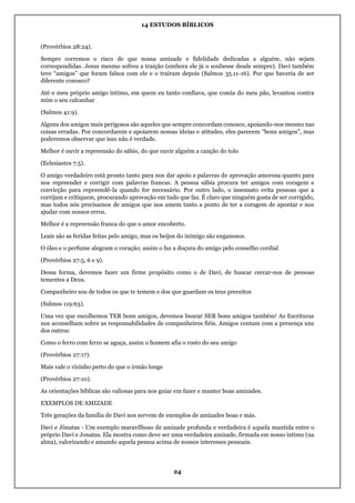 14 ESTUDOS BÍBLICOS
24
(Provérbios 28:24).
Sempre corremos o risco de que nossa amizade e fidelidade dedicadas a alguém, não sejam
correspondidas. Jesus mesmo sofreu a traição (embora ele já o soubesse desde sempre). Davi também
teve “amigos” que foram falsos com ele e o traíram depois (Salmos 35.11-16). Por que haveria de ser
diferente conosco?
Até o meu próprio amigo íntimo, em quem eu tanto confiava, que comia do meu pão, levantou contra
mim o seu calcanhar
(Salmos 41:9).
Alguns dos amigos mais perigosos são aqueles que sempre concordam conosco, apoiando-nos mesmo nas
coisas erradas. Por concordarem e apoiarem nossas ideias e atitudes, eles parecem “bons amigos”, mas
poderemos observar que isso não é verdade.
Melhor é ouvir a repreensão do sábio, do que ouvir alguém a canção do tolo
(Eclesiastes 7:5).
O amigo verdadeiro está pronto tanto para nos dar apoio e palavras de aprovação amorosa quanto para
nos repreender e corrigir com palavras francas. A pessoa sábia procura ter amigos com coragem e
convicção para repreendê-la quando for necessário. Por outro lado, o insensato evita pessoas que a
corrijam e critiquem, procurando aprovação em tudo que faz. É claro que ninguém gosta de ser corrigido,
mas todos nós precisamos de amigos que nos amem tanto a ponto de ter a coragem de apontar e nos
ajudar com nossos erros.
Melhor é a repreensão franca do que o amor encoberto.
Leais são as feridas feitas pelo amigo, mas os beijos do inimigo são enganosos.
O óleo e o perfume alegram o coração; assim o faz a doçura do amigo pelo conselho cordial
(Provérbios 27:5, 6 e 9).
Dessa forma, devemos fazer um firme propósito como o de Davi, de buscar cercar-nos de pessoas
tementes a Deus.
Companheiro sou de todos os que te temem e dos que guardam os teus preceitos
(Salmos 119:63).
Uma vez que escolhemos TER bons amigos, devemos buscar SER bons amigos também! As Escrituras
nos aconselham sobre as responsabilidades de companheiros fiéis. Amigos contam com a presença uns
dos outros:
Como o ferro com ferro se aguça, assim o homem afia o rosto do seu amigo
(Provérbios 27:17).
Mais vale o vizinho perto do que o irmão longe
(Provérbios 27:10).
As orientações bíblicas são valiosas para nos guiar em fazer e manter boas amizades.
EXEMPLOS DE AMIZADE
Três gerações da família de Davi nos servem de exemplos de amizades boas e más.
Davi e Jônatas - Um exemplo maravilhoso de amizade profunda e verdadeira é aquela mantida entre o
próprio Davi e Jonatas. Ela mostra como deve ser uma verdadeira amizade, firmada em nosso íntimo (na
alma), valorizando e amando aquela pessoa acima de nossos interesses pessoais.
 