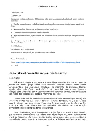 14 ESTUDOS BÍBLICOS
26
(Eclesiastes 4:10).
CONCLUSÃO:
Coloque em prática aquilo que a Bíblia ensina sobre a verdadeira amizade, atentando ao seu ensino e
exemplos.
1- Escolha seus amigos com cuidado, evitando aquelas que lhe exerçam má influência para afastá-lo de
Deus.
2- Valorize amigos sinceros que te ajudem e corrijam quando erra.
3- Corte amizades que prejudicam sua vida espiritual.
4- Seja fiel e de confiança, especialmente nos momentos difíceis, quando os amigos mais precisam de
você.
5- Coloque sempre a Palavra de Deus como parâmetro para estabelecer suas amizades e
relacionamentos.
Pr Waldir Ferro
Igreja Batista Betel Independente
Rua das Flautas Transversais, 115 – Sto Amaro – São Paulo-SP
Autor: Pr Waldir Ferro
Fonte: http://www.palavraprudente.com.br/estudos/waldir_f/micelanea/cap07.html
17.11.2016
(09) A Internet e as mídias sociais - caindo na rede
Introdução:
Há algum tempo atrás, tive a oportunidade de falar em um encontro de
jovens em nossa igreja sobre esse assunto. Procurei alertar sobre certos
“probleminhas” que costumam acontecer na utilização da Internet. Chamei
aquela palestra de “Caindo na Rede”, fazendo uma brincadeira para chamar a
atenção para uma coisa séria, usando como ilustração os peixes, que enroscados
nas redes dos pescadores, acabam morrendo por isso.
Tenho visto que os pescadores de homens (não os enviados por Jesus) têm
arrastado muitos nas suas redes. Jovens e adultos também. Mas, é claro, esse
assunto atinge mais aos jovens. Essa geração teen praticamente não vive (ou
acha que não pode viver) sem os aparelhos eletrônicos de comunicação
(principalmente os computadores e celulares).
Isso tem feito alguns irmãos pensarem que é preciso voltar a esse assunto
que se tornou tão relevante nos nossos dias. Espero que os jovens, adolescentes
e pré-adolescentes de nossa igreja, assim como seus pais, compreendam a
importância desse assunto e busquem aplicar a Palavra de Deus a ele, sem
 