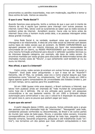 14 ESTUDOS BÍBLICOS
27
preconceitos ou paixões exacerbadas, mas com moderação, equilíbrio e temor a
Deus acima de tudo. Vamos ao assunto.
O que é uma “Rede Social”?
Quando fazemos essa pergunta, tenho a certeza de que o que vem à mente da
maioria de nós é aquilo que usamos para interagir com outras pessoas na
internet. Certo? Mas, talvez você se surpreenda ao saber que as redes sociais já
existiam antes da internet. Acreditem jovens: havia vida na terra antes da
internet! Deus criou o homem muito antes dela, e as pessoas interagiam antes
dessa grande invenção.
Uma Rede Social é, na verdade, qualquer coisa que envolva pessoas
interagindo e se relacionando. A ideia de uma rede social na Internet vem desses
outros tipos de redes sociais que já existiam. As REDES COMUNITÁRIAS que
agrupam pessoas com um mesmo interesse em favor das necessidades da
comunidade de um bairro, ou REDES PROFISSIONAIS que reúnem pessoas de
uma mesma formação profissional para discutir e defender questões técnicas ou
do interesse daquela categoria, por exemplo, são tipos de redes sociais. Os
encontros mantidos por esses grupos para discussão de determinados temas são
chamados muitas vezes de “fóruns”, o que certamente você também já viu ou
ouviu na internet.
Mas afinal, o que é a Internet?
Como vimos, redes sociais já existiam em outras formas antes de surgir a
“Arpanet”. Você pode estar perguntando: o que é essa tal de “Arpanet”?
Estranho, não é? Mas, na verdade, esse era o nome original daquilo que hoje
conhecemos como “internet” ou, simplesmente, “net”. Ela foi criada em 1969 e
ligava apenas quatro computadores de universidades dos Estados Unidos e, por
um bom tempo, serviu apenas para fins acadêmicos.
Só em 1988 (quase vinte anos depois), o Brasil conheceu a Internet, que
talvez nem pudesse ainda ser chamada de “rede mundial de computadores”,
como hoje ela é definida. Ela só era utilizada para auxiliar em pesquisas
universitárias e de uso bastante restrito. Só em 1995 a Embratel obteve
autorização para comercializar o seu uso e colocá-la à disposição da população
em geral (isso é, para os poucos que podiam pagar por isso).
E para que ela serve?
A partir daquela época (1995), aos poucos, fomos entrando para o grupo
das pessoas que são chamadas hoje de “internautas”. “Navegando” pela rede,
contatando pessoas conhecidas ou desconhecidas, do Brasil e de outras partes
do mundo (por salas de bate-papo, fóruns, e grandes redes sociais), trocando
correspondências (e-mail), explorando páginas de todo tipo, pagando contas,
fazendo compras, baixando programas, pesquisas e até trabalhando (tudo “on-
line”), nos tornamos um dos países que mais utilizam computadores e mais
 