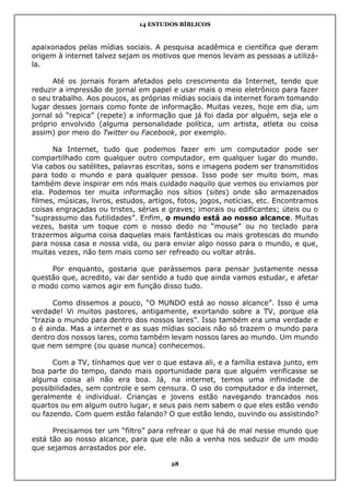 14 ESTUDOS BÍBLICOS
28
apaixonados pelas mídias sociais. A pesquisa acadêmica e científica que deram
origem à internet talvez sejam os motivos que menos levam as pessoas a utilizá-
la.
Até os jornais foram afetados pelo crescimento da Internet, tendo que
reduzir a impressão de jornal em papel e usar mais o meio eletrônico para fazer
o seu trabalho. Aos poucos, as próprias mídias sociais da internet foram tomando
lugar desses jornais como fonte de informação. Muitas vezes, hoje em dia, um
jornal só “repica” (repete) a informação que já foi dada por alguém, seja ele o
próprio envolvido (alguma personalidade política, um artista, atleta ou coisa
assim) por meio do Twitter ou Facebook, por exemplo.
Na Internet, tudo que podemos fazer em um computador pode ser
compartilhado com qualquer outro computador, em qualquer lugar do mundo.
Via cabos ou satélites, palavras escritas, sons e imagens podem ser transmitidos
para todo o mundo e para qualquer pessoa. Isso pode ser muito bom, mas
também deve inspirar em nós mais cuidado naquilo que vemos ou enviamos por
ela. Podemos ter muita informação nos sítios (sites) onde são armazenados
filmes, músicas, livros, estudos, artigos, fotos, jogos, notícias, etc. Encontramos
coisas engraçadas ou tristes, sérias e graves; imorais ou edificantes; úteis ou o
“suprassumo das futilidades”. Enfim, o mundo está ao nosso alcance. Muitas
vezes, basta um toque com o nosso dedo no “mouse” ou no teclado para
trazermos alguma coisa daquelas mais fantásticas ou mais grotescas do mundo
para nossa casa e nossa vida, ou para enviar algo nosso para o mundo, e que,
muitas vezes, não tem mais como ser refreado ou voltar atrás.
Por enquanto, gostaria que parássemos para pensar justamente nessa
questão que, acredito, vai dar sentido a tudo que ainda vamos estudar, e afetar
o modo como vamos agir em função disso tudo.
Como dissemos a pouco, “O MUNDO está ao nosso alcance”. Isso é uma
verdade! Vi muitos pastores, antigamente, exortando sobre a TV, porque ela
“trazia o mundo para dentro dos nossos lares”. Isso também era uma verdade e
o é ainda. Mas a internet e as suas mídias sociais não só trazem o mundo para
dentro dos nossos lares, como também levam nossos lares ao mundo. Um mundo
que nem sempre (ou quase nunca) conhecemos.
Com a TV, tínhamos que ver o que estava ali, e a família estava junto, em
boa parte do tempo, dando mais oportunidade para que alguém verificasse se
alguma coisa ali não era boa. Já, na internet, temos uma infinidade de
possibilidades, sem controle e sem censura. O uso do computador e da internet,
geralmente é individual. Crianças e jovens estão navegando trancados nos
quartos ou em algum outro lugar, e seus pais nem sabem o que eles estão vendo
ou fazendo. Com quem estão falando? O que estão lendo, ouvindo ou assistindo?
Precisamos ter um “filtro” para refrear o que há de mal nesse mundo que
está tão ao nosso alcance, para que ele não a venha nos seduzir de um modo
que sejamos arrastados por ele.
 