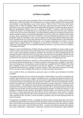 14 ESTUDOS BÍBLICOS
2
(1) Outro evangelho
Satanás não é um inovador, mas um imitador. Deus tem seu Filho unigênito – o Senhor Jesus? Tal qual
Satanás tem “o filho da perdição” (II Tessalonicenses 2:3). Há uma Santa Trindade? Há de igual modo
uma trindade do mal (Apocalipse 20:10). Lemos sobre os “filhos de Deus”? Do mesmo modo lemos
também sobre “os filhos do maligno” (Mateus 13:38). Deus opera nestes que foram citados de modo a
determinar e fazer a Sua vontade? Então somos informados que Satanás é “o espírito que agora opera nos
filhos da desobediência” (Efésios 2:2). Há o “mistério da piedade” (I Timóteo 3:16)? Há também o
“mistério da injustiça” (II Tessalonicenses 2:7). Aprendemos que Deus através de Seus anjos “assinala”
os Seus servos nas suas testas (Apocalipse 7:3)? Assim também aprendemos que Satanás através de seus
agentes assinala nas testas os seus devotos (Apocalipse 13:16). É-nos dito que “o Espírito penetra todas
as coisas, ainda as profundezas de Deus” (I Coríntios 2:10)? Então Satanás também provê suas “coisas
profundas” (grego de Apocalipse 2:24). Cristo faz milagres? De igual modo Satanás também pode fazê-
los (II Tessalonicenses 2:9). Cristo está sentando sobre um trono? Também Satanás o está (Apocalipse
2:13). Cristo tem uma Igreja? Então Satanás tem a sua “sinagoga” (Apocalipse 2:9). Cristo é a Luz do
mundo? Então o próprio Satanás “se transfigura em anjo de luz” (II Coríntios 11:14). Cristo designou
“apóstolos”? Então Satanás tem seus apóstolos também (II Coríntios 11:13). E isto nos leva a considerar
o “Evangelho de Satanás”.
Satanás é o maior dos falsificadores. O Diabo está agora ocupado em trabalhar no mesmo campo no qual
o Senhor semeou a boa semente. Ele está buscando evitar o crescimento do trigo através de outra planta,
o joio, o qual é muito próximo do trigo em aparência. Em uma frase: por meio da falsificação ele está
buscando neutralizar a Obra de Cristo. Por essa razão, como Cristo tem um Evangelho, Satanás tem um
evangelho também; sendo este uma astuta falsificação do primeiro. O evangelho de Satanás se parece tão
proximamente com aquele que ele imita, que multidões de não salvos são enganadas por ele.
É a este evangelho de Satanás que o apóstolo se referia quando disse aos Gálatas: “Maravilho-me de que
tão depressa passásseis daquele que vos chamou à graça de Cristo para outro evangelho; O qual não é
outro, mas há alguns que vos inquietam e querem transtornar o evangelho de Cristo” (Gálatas 1:6-7). Este
falso evangelho estava sendo proclamado já nos dias do apóstolo, e a mais terrível maldição foi
proclamada sobre aqueles que o pregam. O apóstolo continua: “Mas, ainda que nós mesmos ou um anjo
do céu vos anuncie outro evangelho além do que já vos tenho anunciado, seja anátema”.
Com o auxílio de Deus, nos esforçaremos agora para expor, ou melhor, para desmascarar este falso
evangelho:
O evangelho de Satanás não é um sistema de princípios revolucionários, nem ainda é um programa de
anarquia. Ele não promove a luta e a guerra, mas objetiva a paz e a unidade. Ele não busca colocar a mãe
contra sua filha, nem o pai contra seu filho, mas busca nutrir o espírito de fraternidade, por meio do qual
a raça humana deve ser considerada como uma grande “irmandade”. Ele não procura deprimir o homem
natural, mas aperfeiçoá-lo e erguê-lo. Ele advoga a educação e a cultura e apela para “o melhor que está
em nosso interior” – Ele objetiva fazer deste mundo uma habitação tão confortável e apropriada, que a
ausência de Cristo não seria sentida, e Deus não seria necessário. Ele se esforça para deixar o homem tão
ocupado com este mundo, que não tem tempo ou disposição para pensar no mundo que está por vir. Ele
propaga os princípios do auto-sacrifício, da caridade, e da boa-vontade, e nos ensina a viver para o bem
dos outros, e a sermos gentis para com todos. Ele tem um forte apelo para a mente carnal, e é popular
com as massas, porque deixa de lado o fato gravíssimo de que, por natureza, o homem é uma criatura
caída, apartada da vida com Deus, e morta em ofensas e pecados, e que sua única esperança reside em
nascer novamente.
Contradizendo o Evangelho de Cristo, o evangelho de Satanás ensina a salvação pelas obras. Ele inculca
a justificação diante de Deus em termos de méritos humanos. Sua frase sacramental é “Seja bom e faça o
bem”; mas ele deixa de reconhecer que lá na carne não reside nenhuma boa coisa. Ele anuncia a salvação
pelo caráter, o que inverte a ordem da Palavra de Deus – o caráter como fruto da salvação. São muitas as
suas várias ramificações e organizações: Temperança, Movimentos de Restauração, Ligas Socialistas
 
