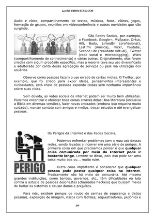 14 ESTUDOS BÍBLICOS
30
áudio e vídeo, compartilhamento de textos, músicas, fotos, vídeos, jogos,
formação de grupos, reuniões em videoconferência e outras novidades que vão
surgindo.
São Redes Sociais, por exemplo,
o Facebook, Google+, MySpace, Orkut,
Hi5, Badu, LinkedIn (profissional),
Last.fm (música), Flickr, Youtube,
Second Life (realidade virtual), Twitter
(rede social e microblogging), Wikis
(compartilhamento de conhecimento) e várias outras. Originalmente, elas foram
criadas com algum propósito específico, mas a maioria teve seu uso diversificado
e adulterado por conta dessa agregação de serviços ou pela má utilização dos
usuários.
Observe como pessoas fazem o uso errado de certas mídias. O Twitter, por
exemplo, que foi criado para expor ideias, pensamentos interessantes e
curiosidades, está cheio de pessoas expondo coisas sem nenhuma importância
sobre suas vidas.
Sem dúvida, as redes sociais da internet podem ser muito bem utilizadas.
Podemos encontrar e oferecer boas coisas através delas: boa literatura (inclusive
a Bíblia em diversas versões), fazer novas amizades (embora isso requeira muito
cuidado), manter contato com amigos e irmãos, trocar estudos e até evangelizar
pessoas.
Os Perigos da Internet e das Redes Sociais.
Podemos enfrentar problemas com o mau uso dessas
redes, sendo levados a incorrer em uma série de perigos. A
primeira coisa em que precisamos pensar é que qualquer
coisa comunicada por meio da Internet pode ir
bastante longe. Lembre-se disso, pois isso pode ser uma
coisa muito boa ou... muito ruim.
Outra coisa importante é considerar que qualquer
pessoa pode postar qualquer coisa na internet.
Praticamente não há meio de censurá-la. Até mesmo
grandes instituições, como bancos, governos, etc., têm dificuldades na luta
contra a astúcia de pessoas desonestas (chamados hackers) que buscam meios
de burlar os sistemas e causar danos e prejuízos.
Para nós, existem perigos de roubo de senhas de segurança e dados
pessoais, exposição de imagem, riscos com ladrões, sequestradores, pedófilos e
 