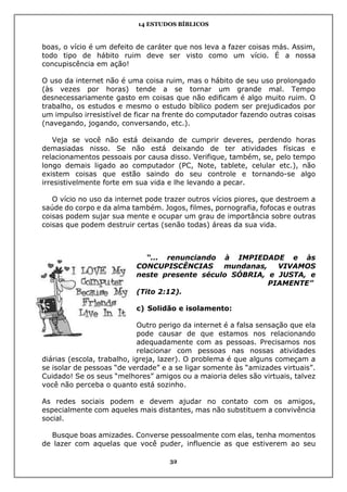 14 ESTUDOS BÍBLICOS
32
boas, o vício é um defeito de caráter que nos leva a fazer coisas más. Assim,
todo tipo de hábito ruim deve ser visto como um vício. É a nossa
concupiscência em ação!
O uso da internet não é uma coisa ruim, mas o hábito de seu uso prolongado
(às vezes por horas) tende a se tornar um grande mal. Tempo
desnecessariamente gasto em coisas que não edificam é algo muito ruim. O
trabalho, os estudos e mesmo o estudo bíblico podem ser prejudicados por
um impulso irresistível de ficar na frente do computador fazendo outras coisas
(navegando, jogando, conversando, etc.).
Veja se você não está deixando de cumprir deveres, perdendo horas
demasiadas nisso. Se não está deixando de ter atividades físicas e
relacionamentos pessoais por causa disso. Verifique, também, se, pelo tempo
longo demais ligado ao computador (PC, Note, tablete, celular etc.), não
existem coisas que estão saindo do seu controle e tornando-se algo
irresistivelmente forte em sua vida e lhe levando a pecar.
O vício no uso da internet pode trazer outros vícios piores, que destroem a
saúde do corpo e da alma também. Jogos, filmes, pornografia, fofocas e outras
coisas podem sujar sua mente e ocupar um grau de importância sobre outras
coisas que podem destruir certas (senão todas) áreas da sua vida.
“... renunciando à IMPIEDADE e às
CONCUPISCÊNCIAS mundanas, VIVAMOS
neste presente século SÓBRIA, e JUSTA, e
PIAMENTE”
(Tito 2:12).
c) Solidão e isolamento:
Outro perigo da internet é a falsa sensação que ela
pode causar de que estamos nos relacionando
adequadamente com as pessoas. Precisamos nos
relacionar com pessoas nas nossas atividades
diárias (escola, trabalho, igreja, lazer). O problema é que alguns começam a
se isolar de pessoas “de verdade” e a se ligar somente às “amizades virtuais”.
Cuidado! Se os seus “melhores” amigos ou a maioria deles são virtuais, talvez
você não perceba o quanto está sozinho.
As redes sociais podem e devem ajudar no contato com os amigos,
especialmente com aqueles mais distantes, mas não substituem a convivência
social.
Busque boas amizades. Converse pessoalmente com elas, tenha momentos
de lazer com aquelas que você puder, influencie as que estiverem ao seu
 