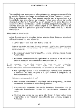 14 ESTUDOS BÍBLICOS
36
Tome cuidado com as coisas que são muito prontas a minar nossa resistência
ao pecado. Cuidado com jogos, os modismos, as “tribos” (isso é: as turmas –
Mesmo as religiosas), etc. Tome cuidado especial com a sensualidade e a
imoralidade, seja em palavras ou imagens. Muitas vezes ela se apresenta
disfarçada em forma de “humor” ou até em coisas infantis como desenhos e
quadrinhos. Muitos crentes estão vendo, postando, compartilhando, copiando,
curtindo isso tudo sem critério cristão algum e sem nenhuma presença de
santidade nisso. Não percebem que suas mentes estão sendo ou já foram
corrompidas.
Algumas dicas importantes.
Antes de encerrar, me permitam deixar algumas boas dicas que colecionei
sobre como devemos usar a internet:
a) Vamos passar tudo pelo filtro de Filipenses 4:8
“Quanto ao mais, irmãos, tudo o que é verdadeiro, tudo o que é honesto, tudo o que é justo, tudo o
que é puro, tudo o que é amável, tudo o que é de boa fama, se há alguma virtude, e se há algum
louvor, nisso pensai.”
b) Os pais devem supervisionar seus filhos jovens e crianças no uso dessas
ferramentas.
c) Mantenha o computador em lugar aberto e acessível, a fim de não se
expor à tentações desnecessárias - (Efésios 5:11-13)
E não comuniqueis com as obras infrutuosas das trevas, mas antes condenai-as.
Porque o que eles fazem em oculto até dizê-lo é torpe.
Mas todas estas coisas se manifestam, sendo condenadas pela luz, porque a luz tudo manifesta.
d) Não seja vulgar ou não se faça parecer vulgar. Tome cuidado e examine
o conteúdo de fotos, imagens e o que escreve e compartilha (I
Tessalonicenses 5:22)
“Abstende-vos de toda a aparência do mal”.
e) Tome cuidado com senhas de segurança. Para sua segurança, em todos
os sentidos, mantenha-as muito bem guardadas.
f) Apague e-mails estranhos, com ofertas tentadoras de qualquer tipo, de
remetentes desconhecidos ou com links para acesso a coisas que não
pediu.
g) Controle seu tempo na rede para não deixar de fazer coisas mais
importantes e se relacionar pessoalmente com amigos, colegas e
familiares.
 
